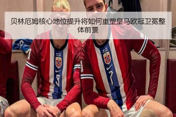 贝林厄姆核心地位提升将如何重塑皇马欧冠卫冕整体前景