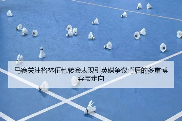 马赛关注格林伍德转会表现引英媒争议背后的多重博弈与走向