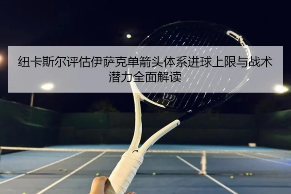 纽卡斯尔评估伊萨克单箭头体系进球上限与战术潜力全面解读