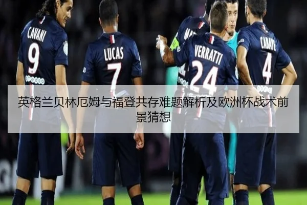 英格兰贝林厄姆与福登共存难题解析及欧洲杯战术前景猜想