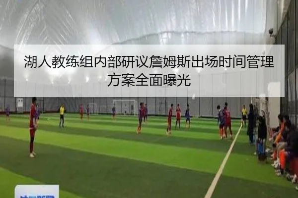 湖人教练组内部研议詹姆斯出场时间管理方案全面曝光