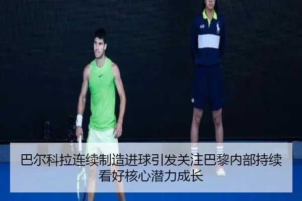 巴尔科拉连续制造进球引发关注巴黎内部持续看好核心潜力成长