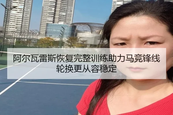 阿尔瓦雷斯恢复完整训练助力马竞锋线轮换更从容稳定